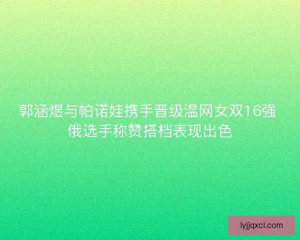 郭涵煜与帕诺娃携手晋级温网女双16强 俄选手称赞搭档表现出色 郭涵煜与帕诺娃携手晋级温网女双16强 俄选手称赞搭档表现出色