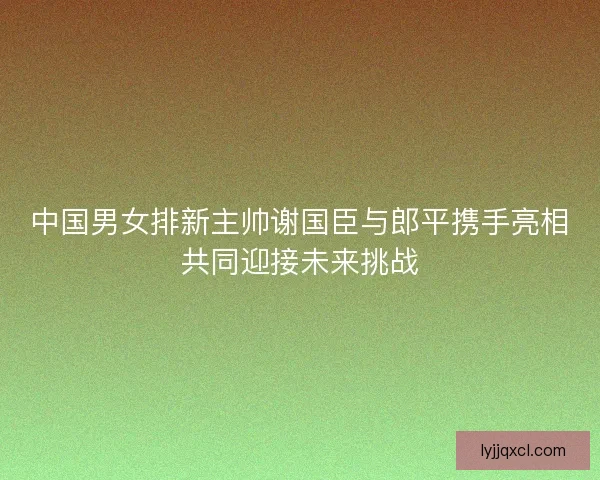 中国男女排新主帅谢国臣与郎平携手亮相共同迎接未来挑战