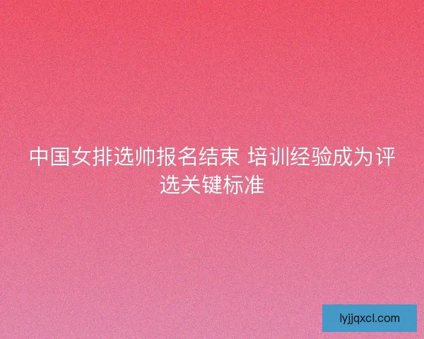 中国女排选帅报名结束 培训经验成为评选关键标准