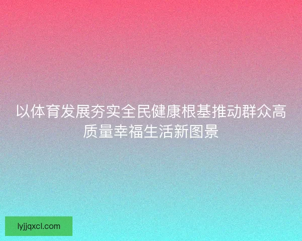 以体育发展夯实全民健康根基推动群众高质量幸福生活新图景 以体育发展夯实全民健康根基推动群众高质量幸福生活新图景