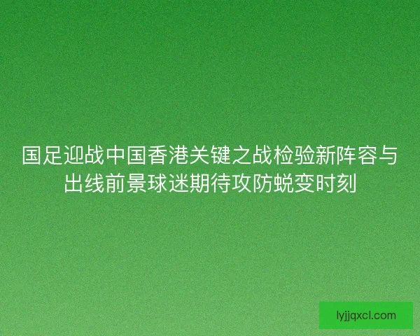国足迎战中国香港关键之战检验新阵容与出线前景球迷期待攻防蜕变时刻 国足迎战中国香港关键之战检验新阵容与出线前景球迷期待攻防蜕变时刻