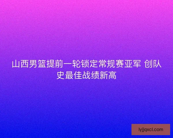 山西男篮提前一轮锁定常规赛亚军 创队史最佳战绩新高