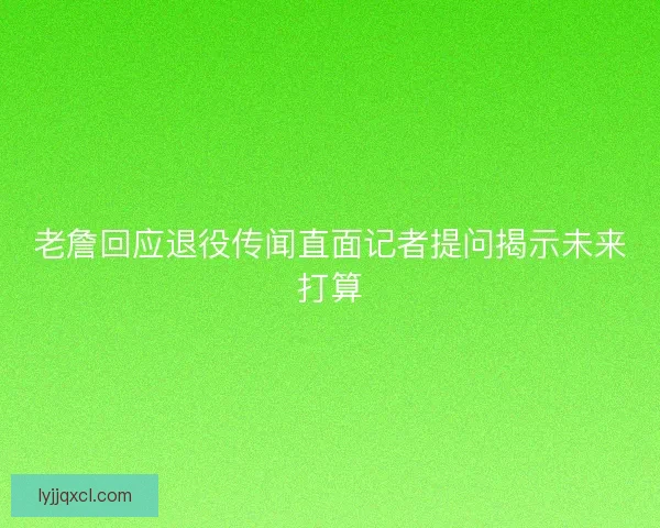 老詹回应退役传闻直面记者提问揭示未来打算 老詹回应退役传闻直面记者提问揭示未来打算