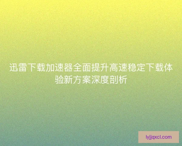 迅雷下载加速器全面提升高速稳定下载体验新方案深度剖析