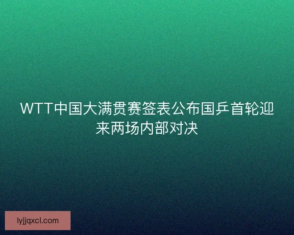 WTT中国大满贯赛签表公布国乒首轮迎来两场内部对决 WTT中国大满贯赛签表公布国乒首轮迎来两场内部对决