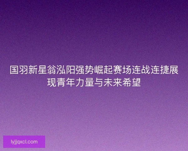国羽新星翁泓阳强势崛起赛场连战连捷展现青年力量与未来希望