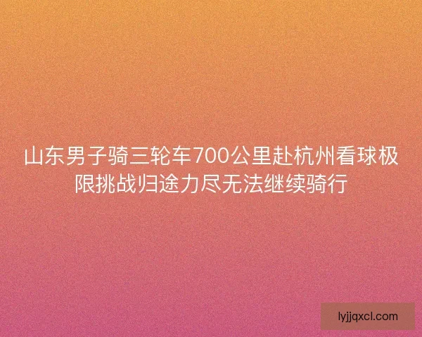 山东男子骑三轮车700公里赴杭州看球极限挑战归途力尽无法继续骑行