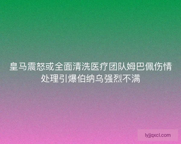 皇马震怒或全面清洗医疗团队姆巴佩伤情处理引爆伯纳乌强烈不满