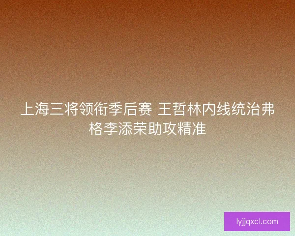 上海三将领衔季后赛 王哲林内线统治弗格李添荣助攻精准 上海三将领衔季后赛 王哲林内线统治弗格李添荣助攻精准