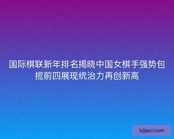 国际棋联新年排名揭晓中国女棋手强势包揽前四展现统治力再创新高 国际棋联新年排名揭晓中国女棋手强势包揽前四展现统治力再创新高
