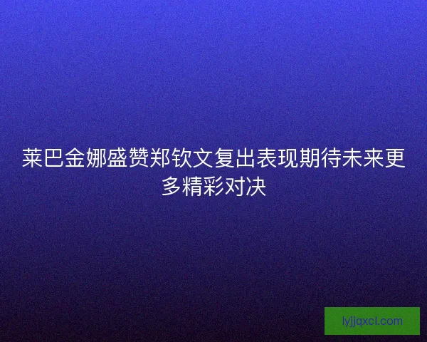 莱巴金娜盛赞郑钦文复出表现期待未来更多精彩对决 莱巴金娜盛赞郑钦文复出表现期待未来更多精彩对决
