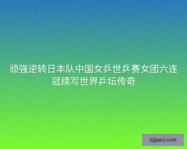 顽强逆转日本队中国女乒世乒赛女团六连冠续写世界乒坛传奇