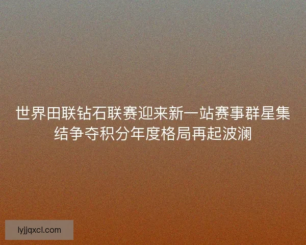 世界田联钻石联赛迎来新一站赛事群星集结争夺积分年度格局再起波澜 世界田联钻石联赛迎来新一站赛事群星集结争夺积分年度格局再起波澜