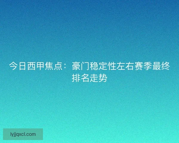 今日西甲焦点：豪门稳定性左右赛季最终排名走势