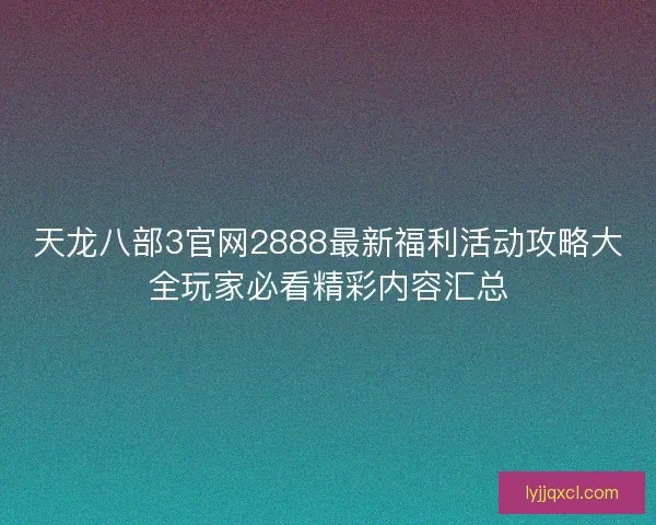 天龙八部3官网2888最新福利活动攻略大全玩家必看精彩内容汇总