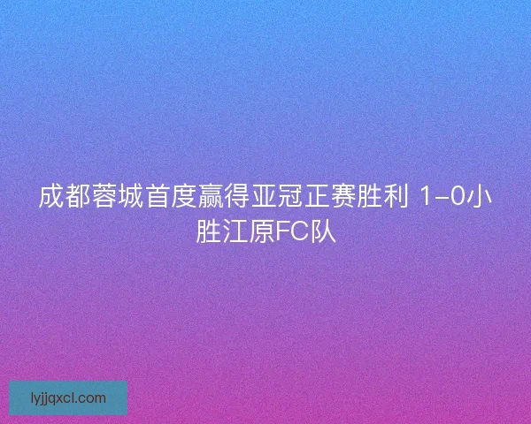 成都蓉城首度赢得亚冠正赛胜利 1-0小胜江原FC队 成都蓉城首度赢得亚冠正赛胜利 1-0小胜江原FC队