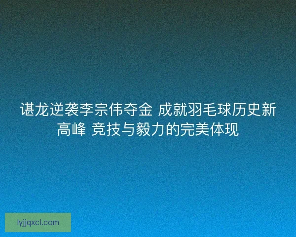 谌龙逆袭李宗伟夺金 成就羽毛球历史新高峰 竞技与毅力的完美体现