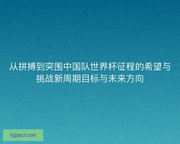 从拼搏到突围中国队世界杯征程的希望与挑战新周期目标与未来方向 从拼搏到突围中国队世界杯征程的希望与挑战新周期目标与未来方向