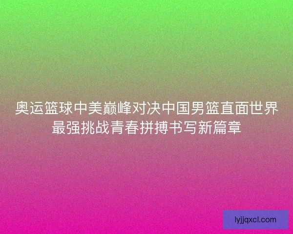 奥运篮球中美巅峰对决中国男篮直面世界最强挑战青春拼搏书写新篇章