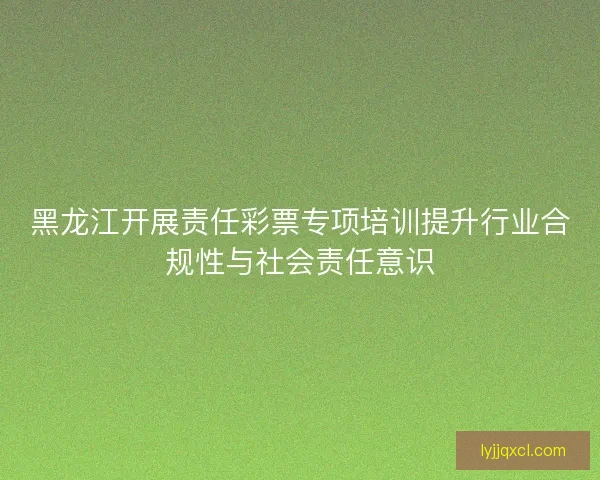 黑龙江开展责任彩票专项培训提升行业合规性与社会责任意识 黑龙江开展责任彩票专项培训提升行业合规性与社会责任意识
