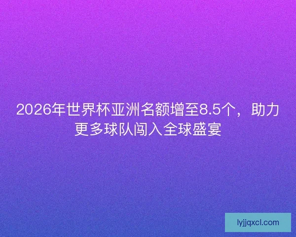 2026年世界杯亚洲名额增至8.5个，助力更多球队闯入全球盛宴