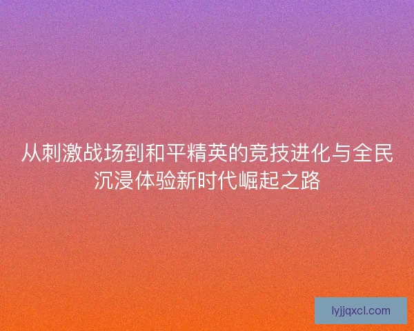 从刺激战场到和平精英的竞技进化与全民沉浸体验新时代崛起之路