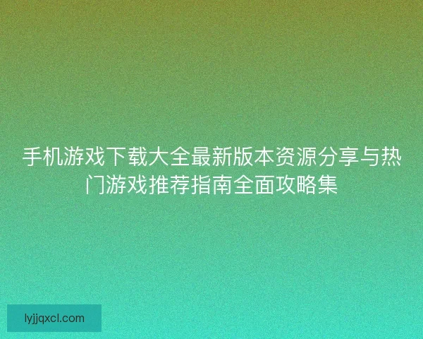 手机游戏下载大全最新版本资源分享与热门游戏推荐指南全面攻略集