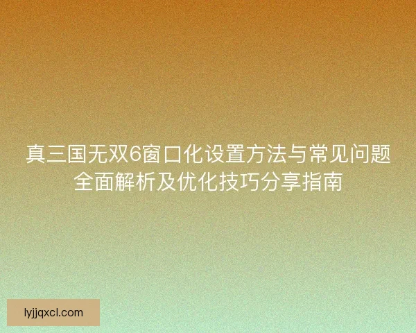 真三国无双6窗口化设置方法与常见问题全面解析及优化技巧分享指南
