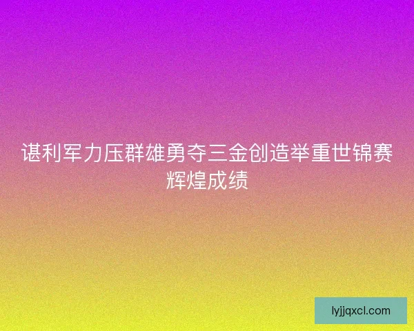 谌利军力压群雄勇夺三金创造举重世锦赛辉煌成绩