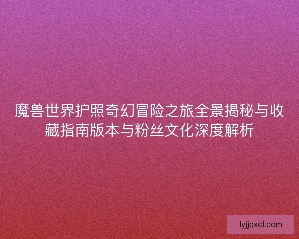 魔兽世界护照奇幻冒险之旅全景揭秘与收藏指南版本与粉丝文化深度解析