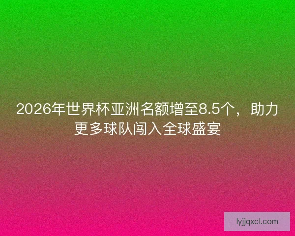 2026年世界杯亚洲名额增至8.5个，助力更多球队闯入全球盛宴
