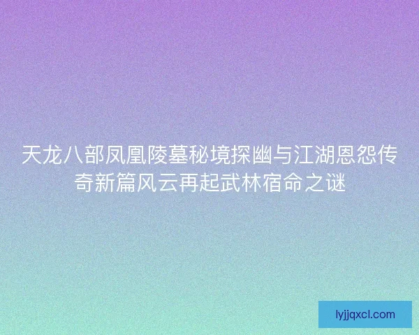 天龙八部凤凰陵墓秘境探幽与江湖恩怨传奇新篇风云再起武林宿命之谜 天龙八部凤凰陵墓秘境探幽与江湖恩怨传奇新篇风云再起武林宿命之谜