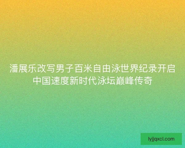潘展乐改写男子百米自由泳世界纪录开启中国速度新时代泳坛巅峰传奇 潘展乐改写男子百米自由泳世界纪录开启中国速度新时代泳坛巅峰传奇