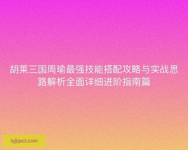 胡莱三国周瑜最强技能搭配攻略与实战思路解析全面详细进阶指南篇 胡莱三国周瑜最强技能搭配攻略与实战思路解析全面详细进阶指南篇
