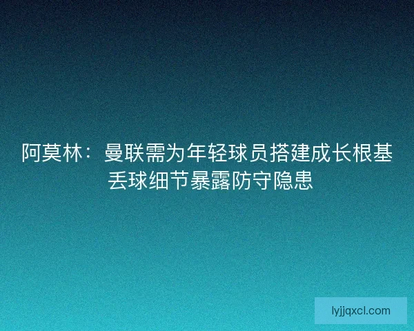 阿莫林:曼联需为年轻球员搭建成长根基 丢球细节暴露防守隐患 阿莫林:曼联需为年轻球员搭建成长根基 丢球细节暴露防守隐患