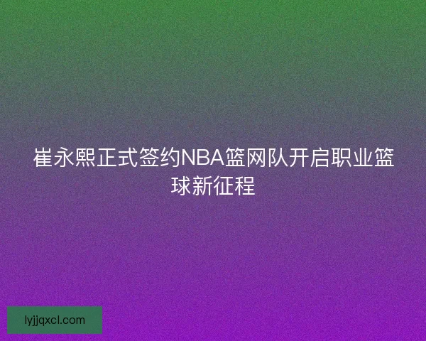 崔永熙正式签约NBA篮网队开启职业篮球新征程 崔永熙正式签约NBA篮网队开启职业篮球新征程